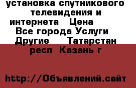 установка спутникового телевидения и интернета › Цена ­ 500 - Все города Услуги » Другие   . Татарстан респ.,Казань г.